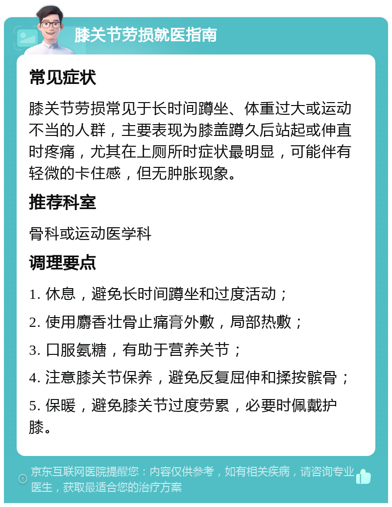 膝关节劳损就医指南 常见症状 膝关节劳损常见于长时间蹲坐、体重过大或运动不当的人群，主要表现为膝盖蹲久后站起或伸直时疼痛，尤其在上厕所时症状最明显，可能伴有轻微的卡住感，但无肿胀现象。 推荐科室 骨科或运动医学科 调理要点 1. 休息，避免长时间蹲坐和过度活动； 2. 使用麝香壮骨止痛膏外敷，局部热敷； 3. 口服氨糖，有助于营养关节； 4. 注意膝关节保养，避免反复屈伸和揉按髌骨； 5. 保暖，避免膝关节过度劳累，必要时佩戴护膝。