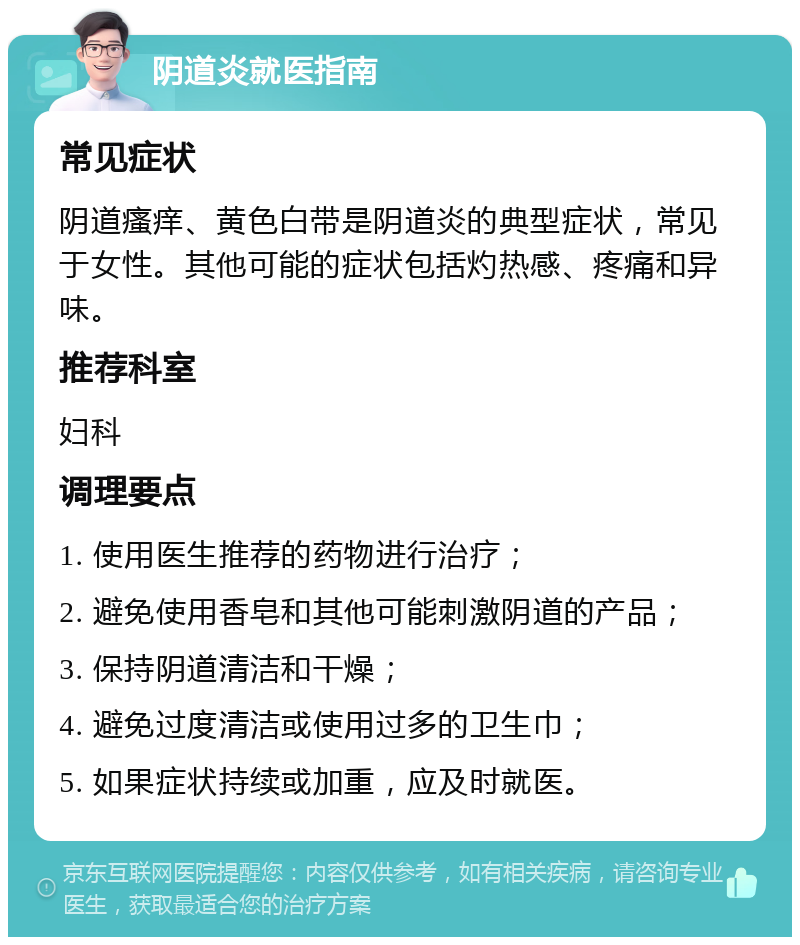 阴道炎就医指南 常见症状 阴道瘙痒、黄色白带是阴道炎的典型症状，常见于女性。其他可能的症状包括灼热感、疼痛和异味。 推荐科室 妇科 调理要点 1. 使用医生推荐的药物进行治疗； 2. 避免使用香皂和其他可能刺激阴道的产品； 3. 保持阴道清洁和干燥； 4. 避免过度清洁或使用过多的卫生巾； 5. 如果症状持续或加重，应及时就医。