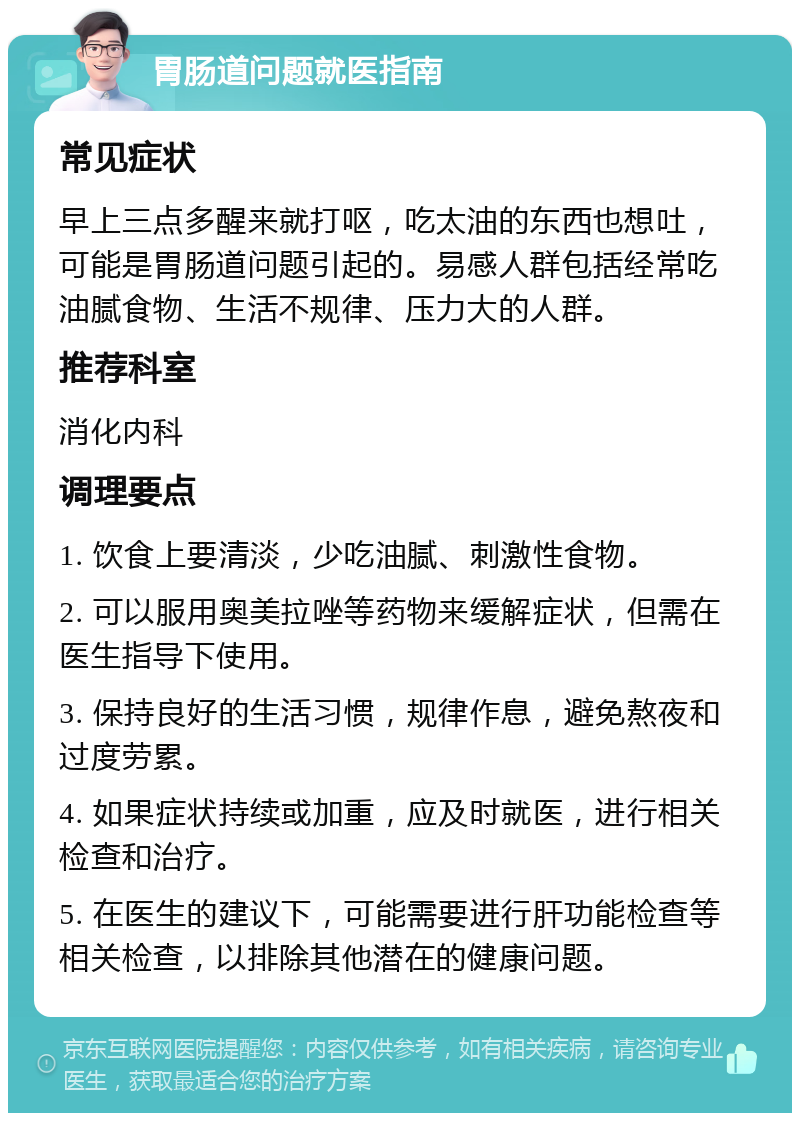 胃肠道问题就医指南 常见症状 早上三点多醒来就打呕，吃太油的东西也想吐，可能是胃肠道问题引起的。易感人群包括经常吃油腻食物、生活不规律、压力大的人群。 推荐科室 消化内科 调理要点 1. 饮食上要清淡，少吃油腻、刺激性食物。 2. 可以服用奥美拉唑等药物来缓解症状，但需在医生指导下使用。 3. 保持良好的生活习惯，规律作息，避免熬夜和过度劳累。 4. 如果症状持续或加重，应及时就医，进行相关检查和治疗。 5. 在医生的建议下，可能需要进行肝功能检查等相关检查，以排除其他潜在的健康问题。