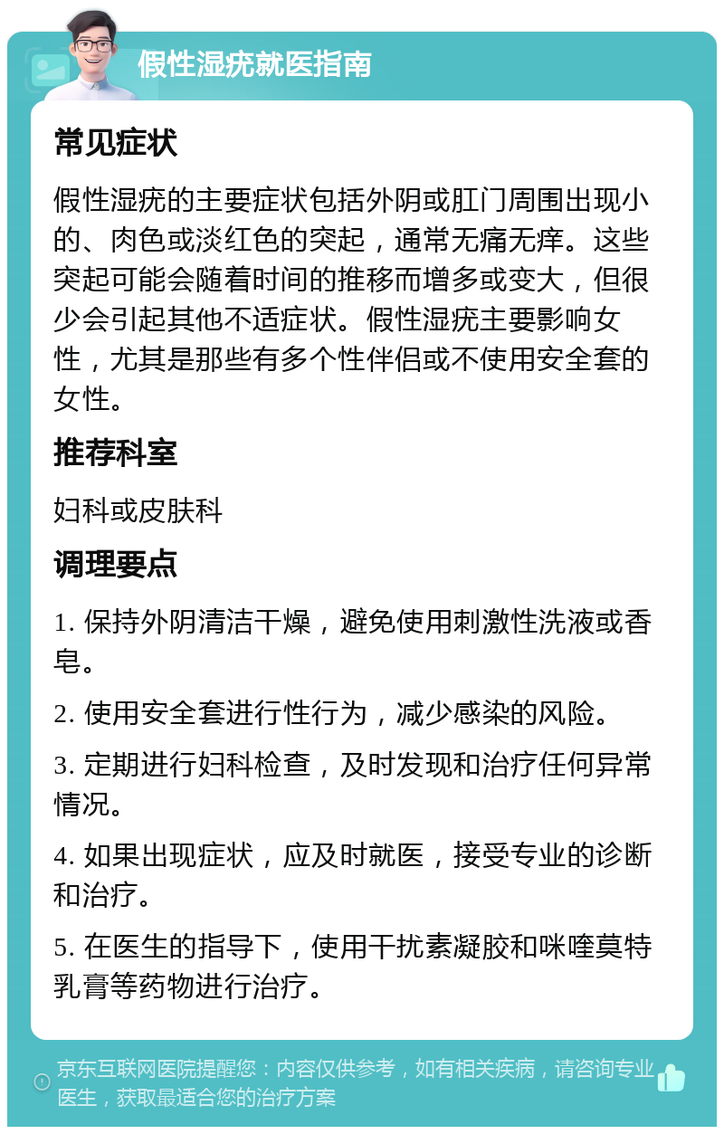 假性湿疣就医指南 常见症状 假性湿疣的主要症状包括外阴或肛门周围出现小的、肉色或淡红色的突起，通常无痛无痒。这些突起可能会随着时间的推移而增多或变大，但很少会引起其他不适症状。假性湿疣主要影响女性，尤其是那些有多个性伴侣或不使用安全套的女性。 推荐科室 妇科或皮肤科 调理要点 1. 保持外阴清洁干燥，避免使用刺激性洗液或香皂。 2. 使用安全套进行性行为，减少感染的风险。 3. 定期进行妇科检查，及时发现和治疗任何异常情况。 4. 如果出现症状，应及时就医，接受专业的诊断和治疗。 5. 在医生的指导下，使用干扰素凝胶和咪喹莫特乳膏等药物进行治疗。