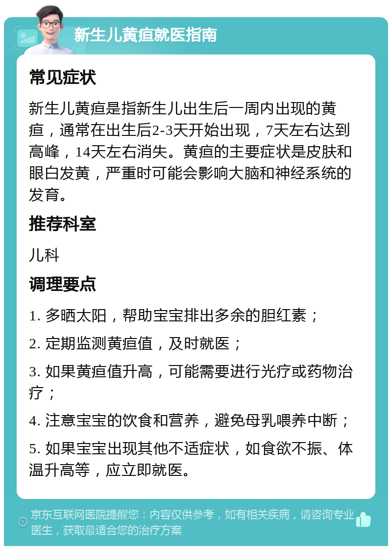 新生儿黄疸就医指南 常见症状 新生儿黄疸是指新生儿出生后一周内出现的黄疸，通常在出生后2-3天开始出现，7天左右达到高峰，14天左右消失。黄疸的主要症状是皮肤和眼白发黄，严重时可能会影响大脑和神经系统的发育。 推荐科室 儿科 调理要点 1. 多晒太阳，帮助宝宝排出多余的胆红素； 2. 定期监测黄疸值，及时就医； 3. 如果黄疸值升高，可能需要进行光疗或药物治疗； 4. 注意宝宝的饮食和营养，避免母乳喂养中断； 5. 如果宝宝出现其他不适症状，如食欲不振、体温升高等，应立即就医。