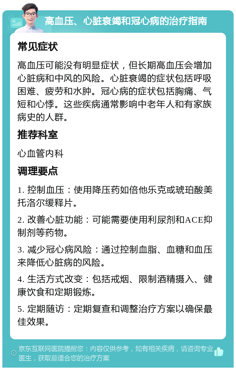 高血压、心脏衰竭和冠心病的治疗指南 常见症状 高血压可能没有明显症状，但长期高血压会增加心脏病和中风的风险。心脏衰竭的症状包括呼吸困难、疲劳和水肿。冠心病的症状包括胸痛、气短和心悸。这些疾病通常影响中老年人和有家族病史的人群。 推荐科室 心血管内科 调理要点 1. 控制血压：使用降压药如倍他乐克或琥珀酸美托洛尔缓释片。 2. 改善心脏功能：可能需要使用利尿剂和ACE抑制剂等药物。 3. 减少冠心病风险：通过控制血脂、血糖和血压来降低心脏病的风险。 4. 生活方式改变：包括戒烟、限制酒精摄入、健康饮食和定期锻炼。 5. 定期随访：定期复查和调整治疗方案以确保最佳效果。