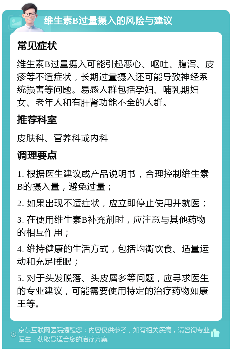 维生素B过量摄入的风险与建议 常见症状 维生素B过量摄入可能引起恶心、呕吐、腹泻、皮疹等不适症状，长期过量摄入还可能导致神经系统损害等问题。易感人群包括孕妇、哺乳期妇女、老年人和有肝肾功能不全的人群。 推荐科室 皮肤科、营养科或内科 调理要点 1. 根据医生建议或产品说明书，合理控制维生素B的摄入量，避免过量； 2. 如果出现不适症状，应立即停止使用并就医； 3. 在使用维生素B补充剂时，应注意与其他药物的相互作用； 4. 维持健康的生活方式，包括均衡饮食、适量运动和充足睡眠； 5. 对于头发脱落、头皮屑多等问题，应寻求医生的专业建议，可能需要使用特定的治疗药物如康王等。