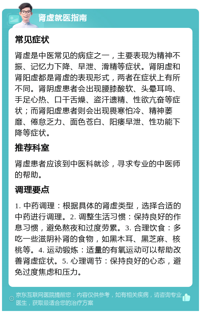 肾虚就医指南 常见症状 肾虚是中医常见的病症之一，主要表现为精神不振、记忆力下降、早泄、滑精等症状。肾阴虚和肾阳虚都是肾虚的表现形式，两者在症状上有所不同。肾阴虚患者会出现腰膝酸软、头晕耳鸣、手足心热、口干舌燥、盗汗遗精、性欲亢奋等症状；而肾阳虚患者则会出现畏寒怕冷、精神萎靡、倦怠乏力、面色苍白、阳痿早泄、性功能下降等症状。 推荐科室 肾虚患者应该到中医科就诊，寻求专业的中医师的帮助。 调理要点 1. 中药调理：根据具体的肾虚类型，选择合适的中药进行调理。2. 调整生活习惯：保持良好的作息习惯，避免熬夜和过度劳累。3. 合理饮食：多吃一些滋阴补肾的食物，如黑木耳、黑芝麻、核桃等。4. 运动锻炼：适量的有氧运动可以帮助改善肾虚症状。5. 心理调节：保持良好的心态，避免过度焦虑和压力。