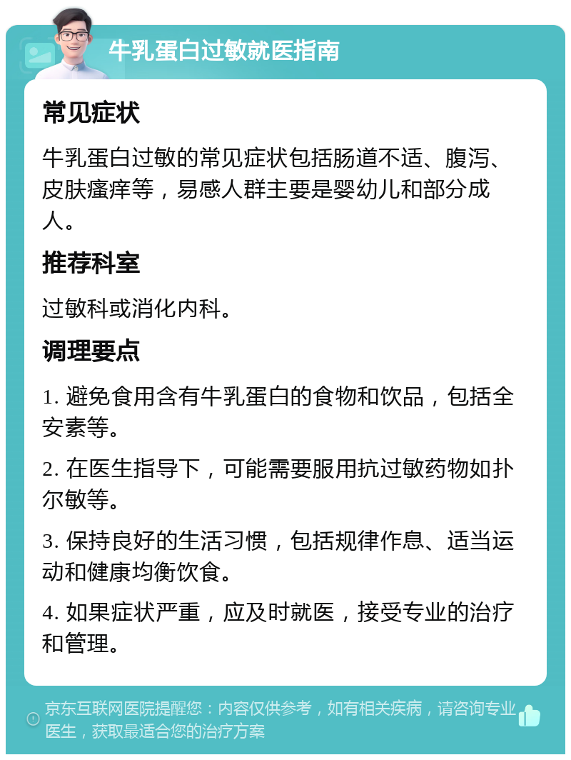 牛乳蛋白过敏就医指南 常见症状 牛乳蛋白过敏的常见症状包括肠道不适、腹泻、皮肤瘙痒等，易感人群主要是婴幼儿和部分成人。 推荐科室 过敏科或消化内科。 调理要点 1. 避免食用含有牛乳蛋白的食物和饮品，包括全安素等。 2. 在医生指导下，可能需要服用抗过敏药物如扑尔敏等。 3. 保持良好的生活习惯，包括规律作息、适当运动和健康均衡饮食。 4. 如果症状严重，应及时就医，接受专业的治疗和管理。