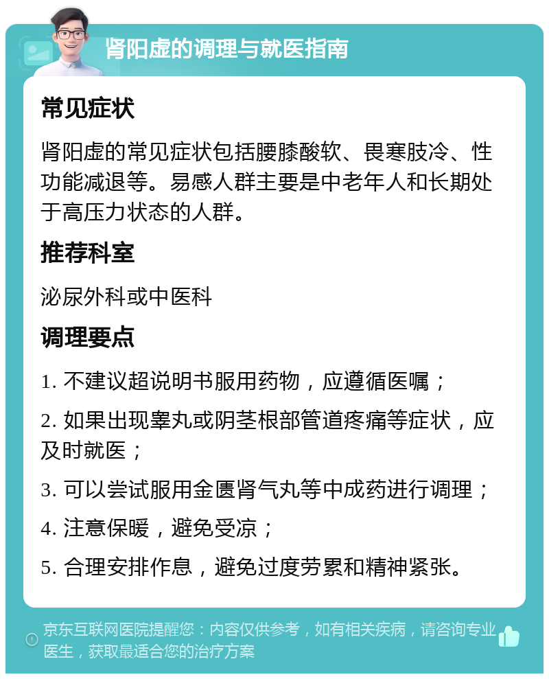 肾阳虚的调理与就医指南 常见症状 肾阳虚的常见症状包括腰膝酸软、畏寒肢冷、性功能减退等。易感人群主要是中老年人和长期处于高压力状态的人群。 推荐科室 泌尿外科或中医科 调理要点 1. 不建议超说明书服用药物，应遵循医嘱； 2. 如果出现睾丸或阴茎根部管道疼痛等症状，应及时就医； 3. 可以尝试服用金匮肾气丸等中成药进行调理； 4. 注意保暖，避免受凉； 5. 合理安排作息，避免过度劳累和精神紧张。