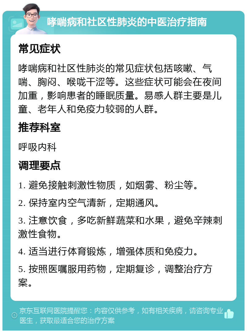 哮喘病和社区性肺炎的中医治疗指南 常见症状 哮喘病和社区性肺炎的常见症状包括咳嗽、气喘、胸闷、喉咙干涩等。这些症状可能会在夜间加重，影响患者的睡眠质量。易感人群主要是儿童、老年人和免疫力较弱的人群。 推荐科室 呼吸内科 调理要点 1. 避免接触刺激性物质，如烟雾、粉尘等。 2. 保持室内空气清新，定期通风。 3. 注意饮食，多吃新鲜蔬菜和水果，避免辛辣刺激性食物。 4. 适当进行体育锻炼，增强体质和免疫力。 5. 按照医嘱服用药物，定期复诊，调整治疗方案。