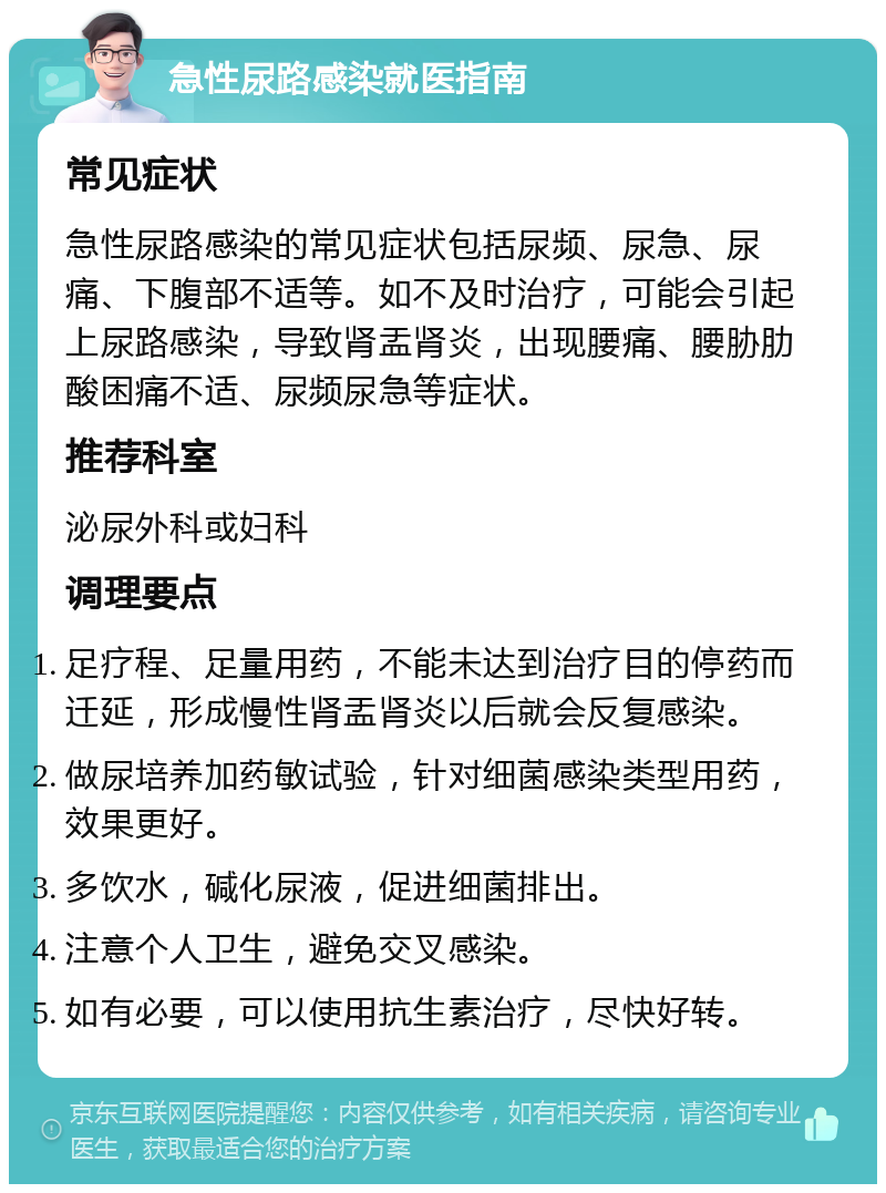 急性尿路感染就医指南 常见症状 急性尿路感染的常见症状包括尿频、尿急、尿痛、下腹部不适等。如不及时治疗，可能会引起上尿路感染，导致肾盂肾炎，出现腰痛、腰胁肋酸困痛不适、尿频尿急等症状。 推荐科室 泌尿外科或妇科 调理要点 足疗程、足量用药，不能未达到治疗目的停药而迁延，形成慢性肾盂肾炎以后就会反复感染。 做尿培养加药敏试验，针对细菌感染类型用药，效果更好。 多饮水，碱化尿液，促进细菌排出。 注意个人卫生，避免交叉感染。 如有必要，可以使用抗生素治疗，尽快好转。