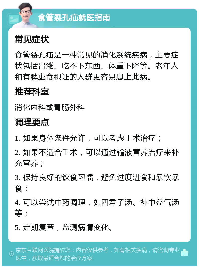 食管裂孔疝就医指南 常见症状 食管裂孔疝是一种常见的消化系统疾病，主要症状包括胃涨、吃不下东西、体重下降等。老年人和有脾虚食积证的人群更容易患上此病。 推荐科室 消化内科或胃肠外科 调理要点 1. 如果身体条件允许，可以考虑手术治疗； 2. 如果不适合手术，可以通过输液营养治疗来补充营养； 3. 保持良好的饮食习惯，避免过度进食和暴饮暴食； 4. 可以尝试中药调理，如四君子汤、补中益气汤等； 5. 定期复查，监测病情变化。