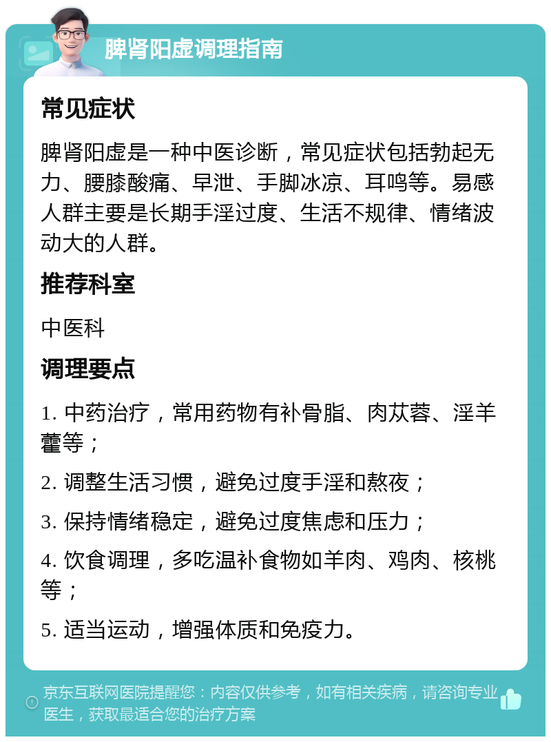 脾肾阳虚调理指南 常见症状 脾肾阳虚是一种中医诊断，常见症状包括勃起无力、腰膝酸痛、早泄、手脚冰凉、耳鸣等。易感人群主要是长期手淫过度、生活不规律、情绪波动大的人群。 推荐科室 中医科 调理要点 1. 中药治疗，常用药物有补骨脂、肉苁蓉、淫羊藿等； 2. 调整生活习惯，避免过度手淫和熬夜； 3. 保持情绪稳定，避免过度焦虑和压力； 4. 饮食调理，多吃温补食物如羊肉、鸡肉、核桃等； 5. 适当运动，增强体质和免疫力。