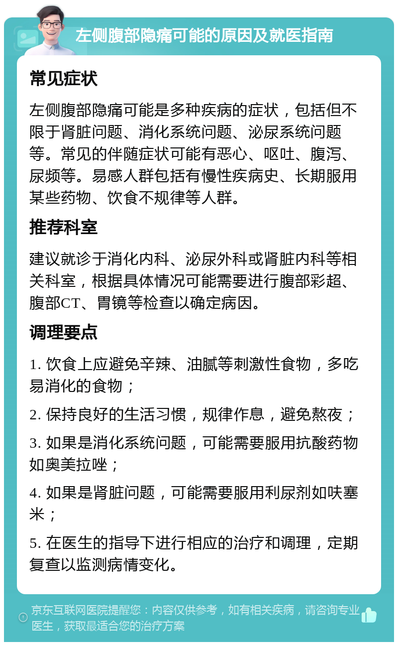 左侧腹部隐痛可能的原因及就医指南 常见症状 左侧腹部隐痛可能是多种疾病的症状，包括但不限于肾脏问题、消化系统问题、泌尿系统问题等。常见的伴随症状可能有恶心、呕吐、腹泻、尿频等。易感人群包括有慢性疾病史、长期服用某些药物、饮食不规律等人群。 推荐科室 建议就诊于消化内科、泌尿外科或肾脏内科等相关科室，根据具体情况可能需要进行腹部彩超、腹部CT、胃镜等检查以确定病因。 调理要点 1. 饮食上应避免辛辣、油腻等刺激性食物，多吃易消化的食物； 2. 保持良好的生活习惯，规律作息，避免熬夜； 3. 如果是消化系统问题，可能需要服用抗酸药物如奥美拉唑； 4. 如果是肾脏问题，可能需要服用利尿剂如呋塞米； 5. 在医生的指导下进行相应的治疗和调理，定期复查以监测病情变化。