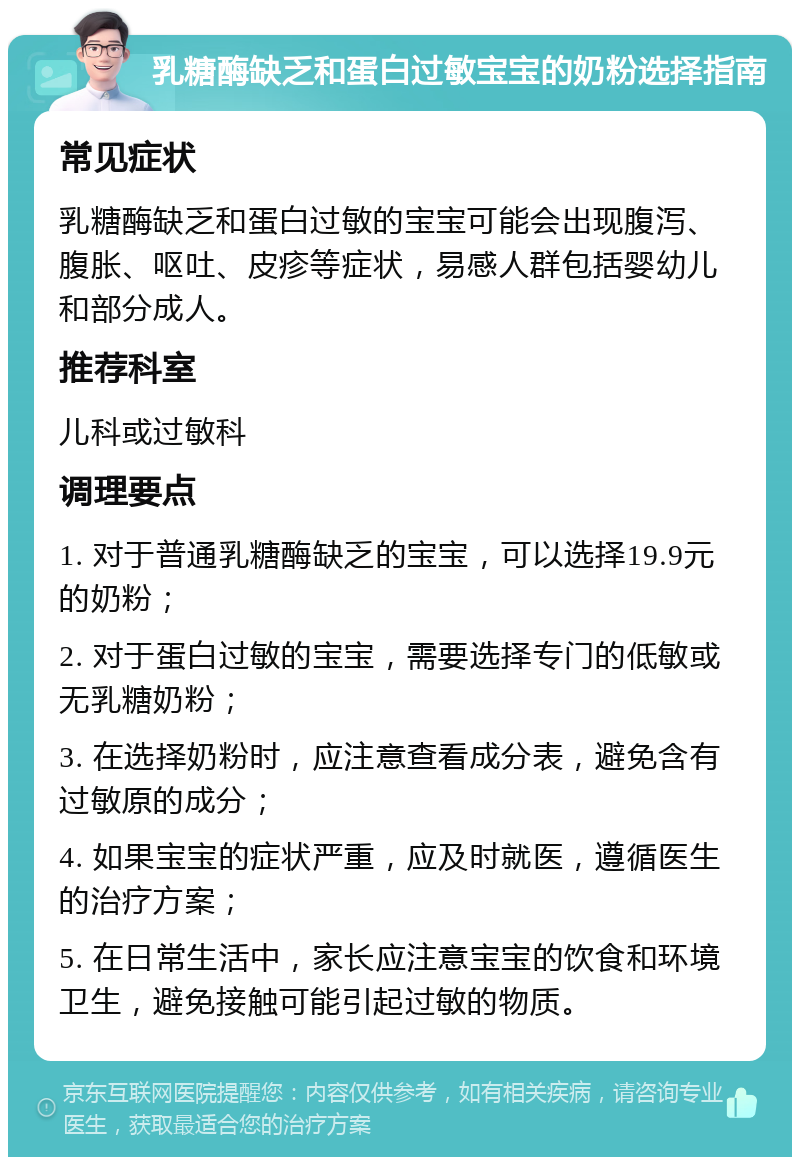 乳糖酶缺乏和蛋白过敏宝宝的奶粉选择指南 常见症状 乳糖酶缺乏和蛋白过敏的宝宝可能会出现腹泻、腹胀、呕吐、皮疹等症状，易感人群包括婴幼儿和部分成人。 推荐科室 儿科或过敏科 调理要点 1. 对于普通乳糖酶缺乏的宝宝，可以选择19.9元的奶粉； 2. 对于蛋白过敏的宝宝，需要选择专门的低敏或无乳糖奶粉； 3. 在选择奶粉时，应注意查看成分表，避免含有过敏原的成分； 4. 如果宝宝的症状严重，应及时就医，遵循医生的治疗方案； 5. 在日常生活中，家长应注意宝宝的饮食和环境卫生，避免接触可能引起过敏的物质。