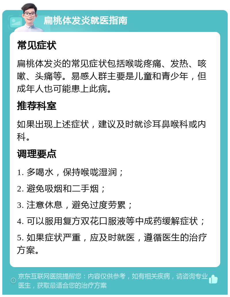 扁桃体发炎就医指南 常见症状 扁桃体发炎的常见症状包括喉咙疼痛、发热、咳嗽、头痛等。易感人群主要是儿童和青少年，但成年人也可能患上此病。 推荐科室 如果出现上述症状，建议及时就诊耳鼻喉科或内科。 调理要点 1. 多喝水，保持喉咙湿润； 2. 避免吸烟和二手烟； 3. 注意休息，避免过度劳累； 4. 可以服用复方双花口服液等中成药缓解症状； 5. 如果症状严重，应及时就医，遵循医生的治疗方案。