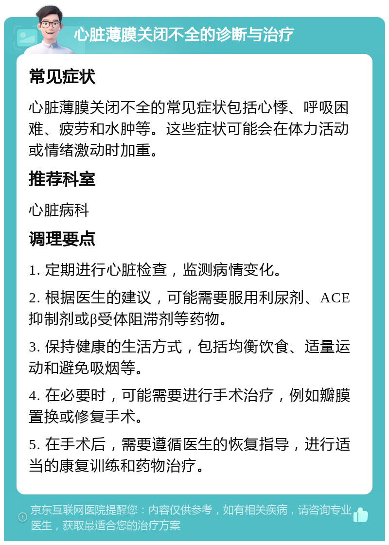 心脏薄膜关闭不全的诊断与治疗 常见症状 心脏薄膜关闭不全的常见症状包括心悸、呼吸困难、疲劳和水肿等。这些症状可能会在体力活动或情绪激动时加重。 推荐科室 心脏病科 调理要点 1. 定期进行心脏检查，监测病情变化。 2. 根据医生的建议，可能需要服用利尿剂、ACE抑制剂或β受体阻滞剂等药物。 3. 保持健康的生活方式，包括均衡饮食、适量运动和避免吸烟等。 4. 在必要时，可能需要进行手术治疗，例如瓣膜置换或修复手术。 5. 在手术后，需要遵循医生的恢复指导，进行适当的康复训练和药物治疗。