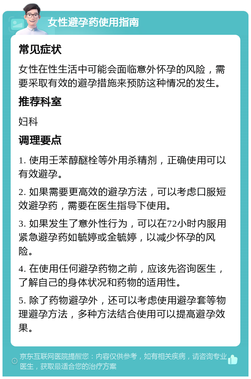 女性避孕药使用指南 常见症状 女性在性生活中可能会面临意外怀孕的风险，需要采取有效的避孕措施来预防这种情况的发生。 推荐科室 妇科 调理要点 1. 使用壬苯醇醚栓等外用杀精剂，正确使用可以有效避孕。 2. 如果需要更高效的避孕方法，可以考虑口服短效避孕药，需要在医生指导下使用。 3. 如果发生了意外性行为，可以在72小时内服用紧急避孕药如毓婷或金毓婷，以减少怀孕的风险。 4. 在使用任何避孕药物之前，应该先咨询医生，了解自己的身体状况和药物的适用性。 5. 除了药物避孕外，还可以考虑使用避孕套等物理避孕方法，多种方法结合使用可以提高避孕效果。