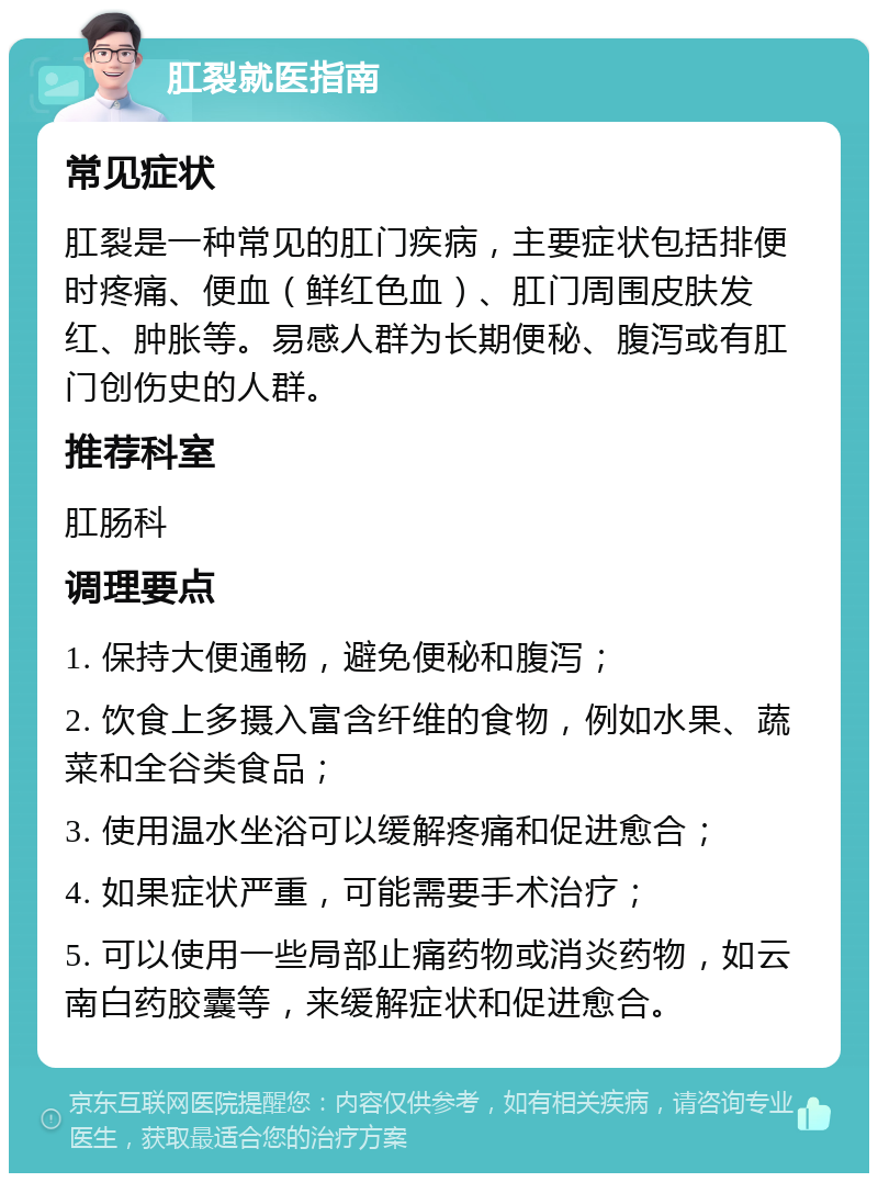 肛裂就医指南 常见症状 肛裂是一种常见的肛门疾病，主要症状包括排便时疼痛、便血（鲜红色血）、肛门周围皮肤发红、肿胀等。易感人群为长期便秘、腹泻或有肛门创伤史的人群。 推荐科室 肛肠科 调理要点 1. 保持大便通畅，避免便秘和腹泻； 2. 饮食上多摄入富含纤维的食物，例如水果、蔬菜和全谷类食品； 3. 使用温水坐浴可以缓解疼痛和促进愈合； 4. 如果症状严重，可能需要手术治疗； 5. 可以使用一些局部止痛药物或消炎药物，如云南白药胶囊等，来缓解症状和促进愈合。