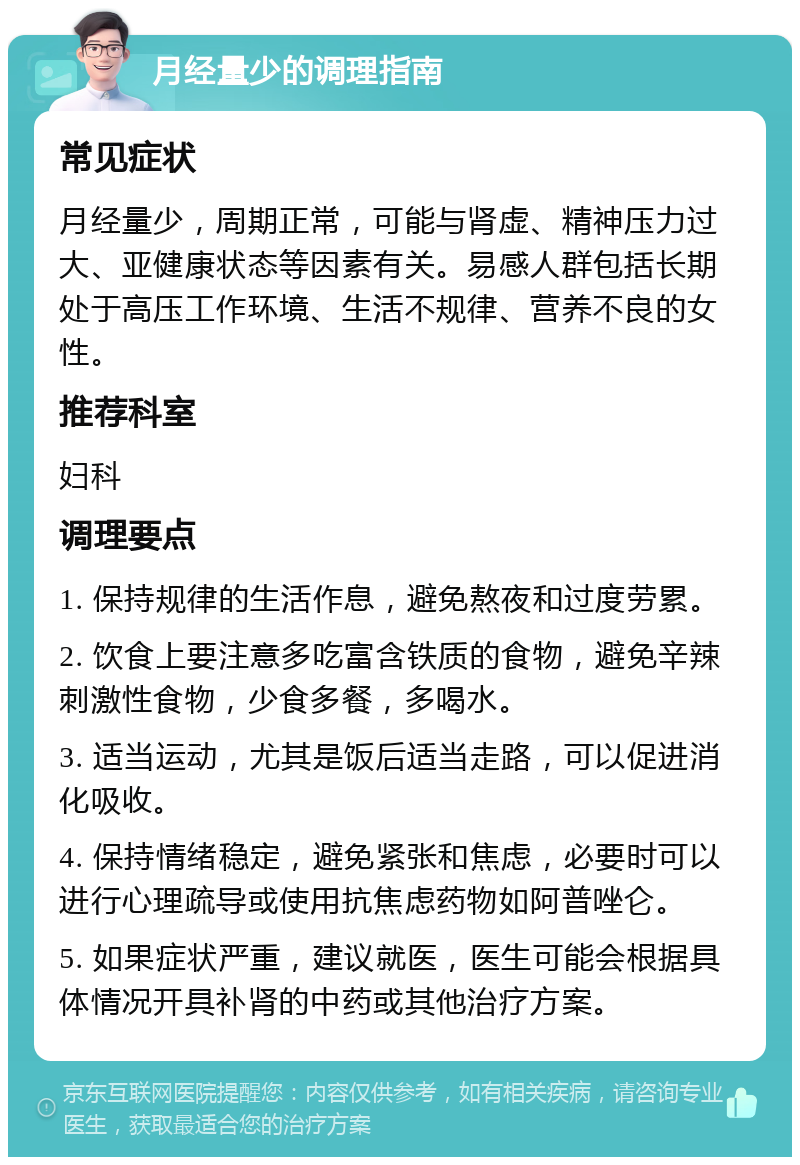 月经量少的调理指南 常见症状 月经量少，周期正常，可能与肾虚、精神压力过大、亚健康状态等因素有关。易感人群包括长期处于高压工作环境、生活不规律、营养不良的女性。 推荐科室 妇科 调理要点 1. 保持规律的生活作息，避免熬夜和过度劳累。 2. 饮食上要注意多吃富含铁质的食物，避免辛辣刺激性食物，少食多餐，多喝水。 3. 适当运动，尤其是饭后适当走路，可以促进消化吸收。 4. 保持情绪稳定，避免紧张和焦虑，必要时可以进行心理疏导或使用抗焦虑药物如阿普唑仑。 5. 如果症状严重，建议就医，医生可能会根据具体情况开具补肾的中药或其他治疗方案。