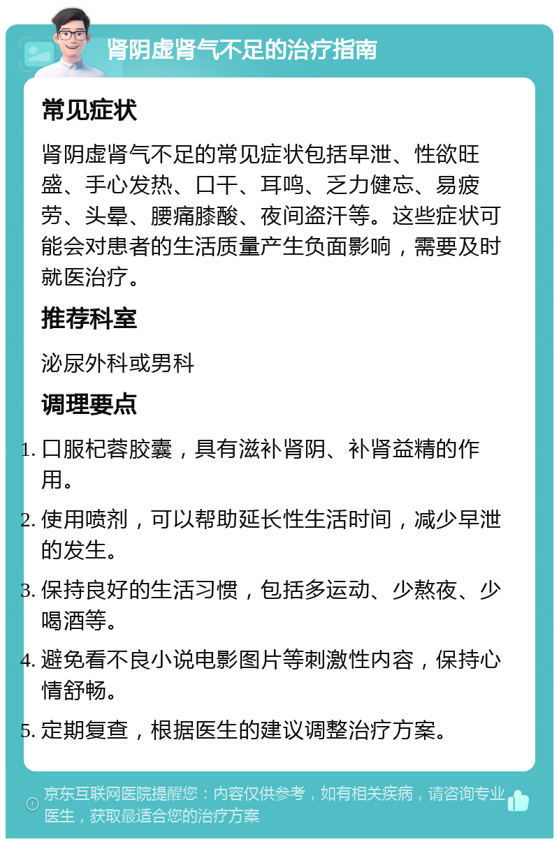 肾阴虚肾气不足的治疗指南 常见症状 肾阴虚肾气不足的常见症状包括早泄、性欲旺盛、手心发热、口干、耳鸣、乏力健忘、易疲劳、头晕、腰痛膝酸、夜间盗汗等。这些症状可能会对患者的生活质量产生负面影响，需要及时就医治疗。 推荐科室 泌尿外科或男科 调理要点 口服杞蓉胶囊，具有滋补肾阴、补肾益精的作用。 使用喷剂，可以帮助延长性生活时间，减少早泄的发生。 保持良好的生活习惯，包括多运动、少熬夜、少喝酒等。 避免看不良小说电影图片等刺激性内容，保持心情舒畅。 定期复查，根据医生的建议调整治疗方案。