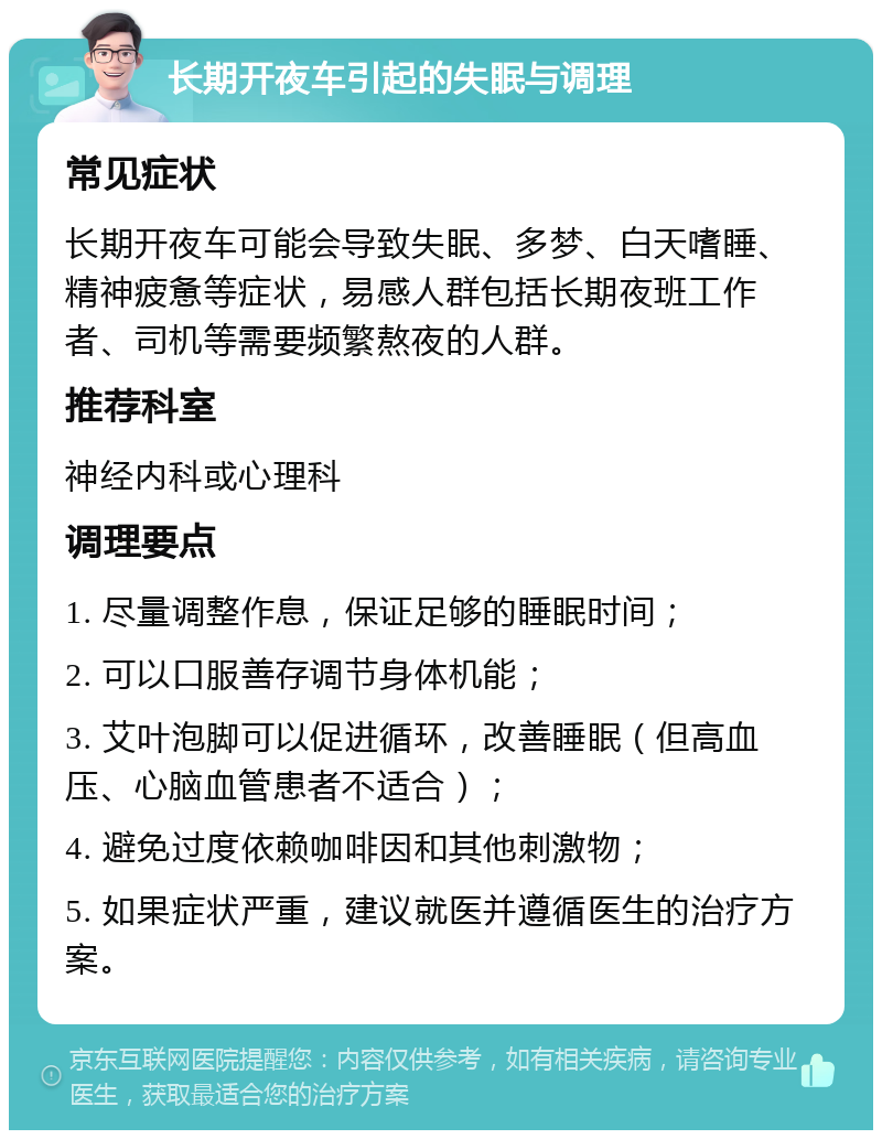 长期开夜车引起的失眠与调理 常见症状 长期开夜车可能会导致失眠、多梦、白天嗜睡、精神疲惫等症状，易感人群包括长期夜班工作者、司机等需要频繁熬夜的人群。 推荐科室 神经内科或心理科 调理要点 1. 尽量调整作息，保证足够的睡眠时间； 2. 可以口服善存调节身体机能； 3. 艾叶泡脚可以促进循环，改善睡眠（但高血压、心脑血管患者不适合）； 4. 避免过度依赖咖啡因和其他刺激物； 5. 如果症状严重，建议就医并遵循医生的治疗方案。