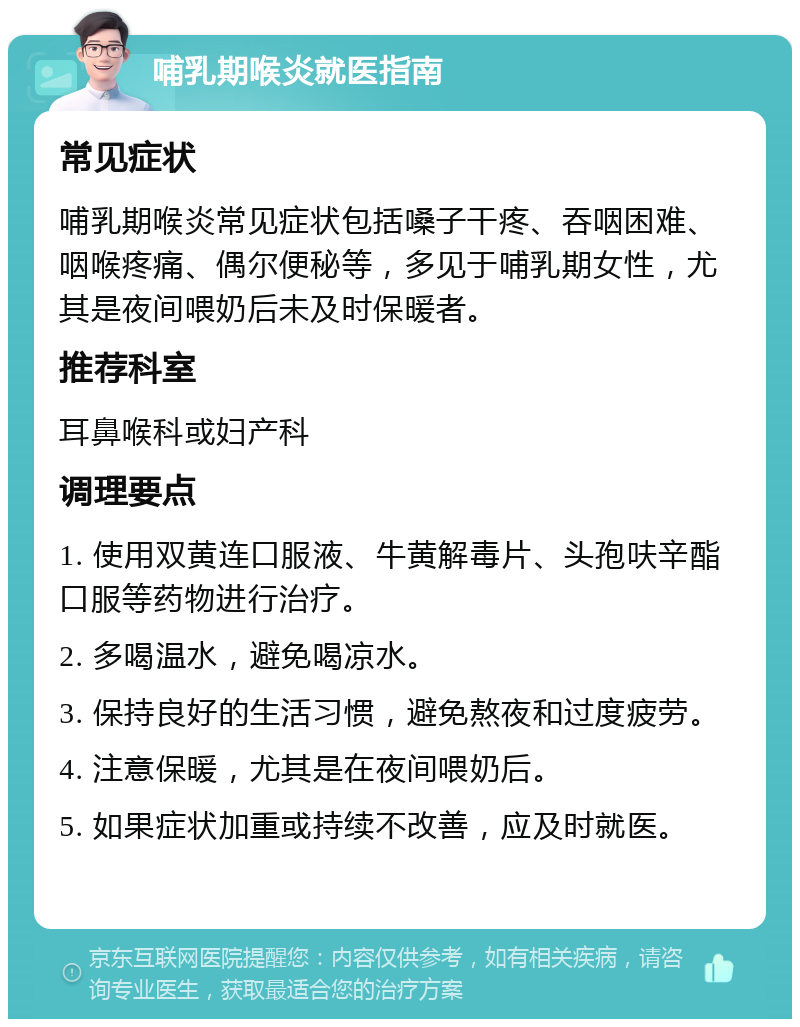 哺乳期喉炎就医指南 常见症状 哺乳期喉炎常见症状包括嗓子干疼、吞咽困难、咽喉疼痛、偶尔便秘等，多见于哺乳期女性，尤其是夜间喂奶后未及时保暖者。 推荐科室 耳鼻喉科或妇产科 调理要点 1. 使用双黄连口服液、牛黄解毒片、头孢呋辛酯口服等药物进行治疗。 2. 多喝温水，避免喝凉水。 3. 保持良好的生活习惯，避免熬夜和过度疲劳。 4. 注意保暖，尤其是在夜间喂奶后。 5. 如果症状加重或持续不改善，应及时就医。