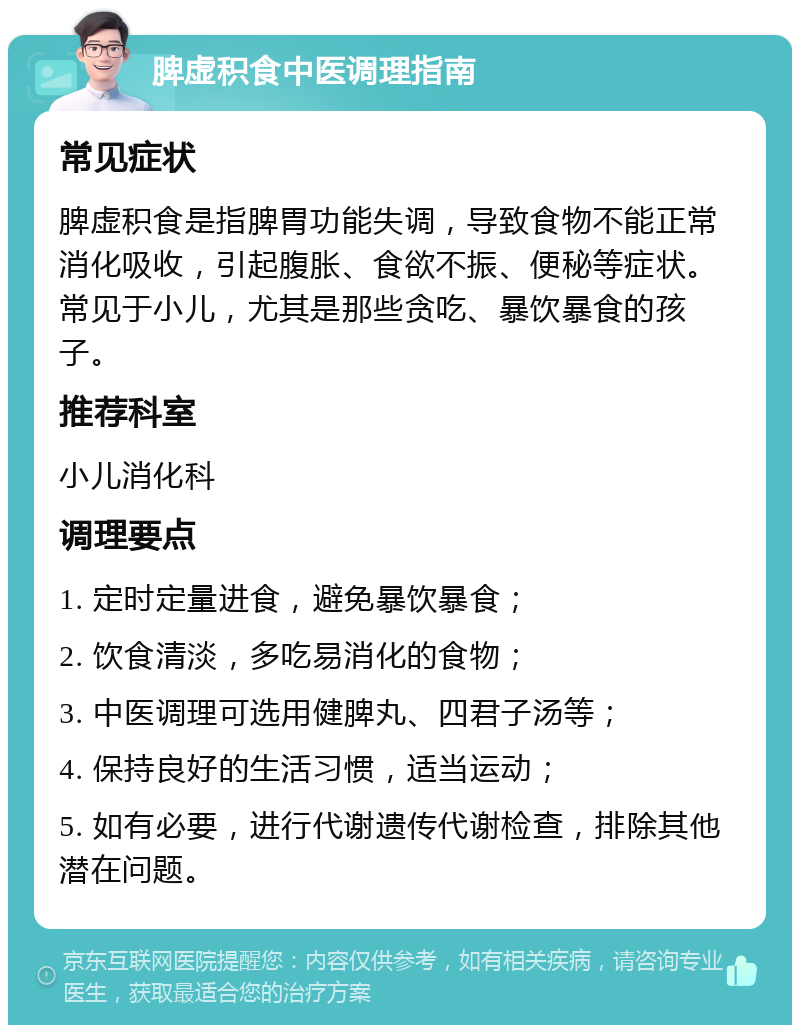 脾虚积食中医调理指南 常见症状 脾虚积食是指脾胃功能失调，导致食物不能正常消化吸收，引起腹胀、食欲不振、便秘等症状。常见于小儿，尤其是那些贪吃、暴饮暴食的孩子。 推荐科室 小儿消化科 调理要点 1. 定时定量进食，避免暴饮暴食； 2. 饮食清淡，多吃易消化的食物； 3. 中医调理可选用健脾丸、四君子汤等； 4. 保持良好的生活习惯，适当运动； 5. 如有必要，进行代谢遗传代谢检查，排除其他潜在问题。