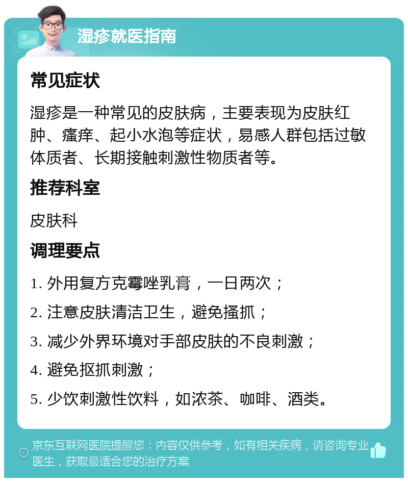 湿疹就医指南 常见症状 湿疹是一种常见的皮肤病，主要表现为皮肤红肿、瘙痒、起小水泡等症状，易感人群包括过敏体质者、长期接触刺激性物质者等。 推荐科室 皮肤科 调理要点 1. 外用复方克霉唑乳膏，一日两次； 2. 注意皮肤清洁卫生，避免搔抓； 3. 减少外界环境对手部皮肤的不良刺激； 4. 避免抠抓刺激； 5. 少饮刺激性饮料，如浓茶、咖啡、酒类。