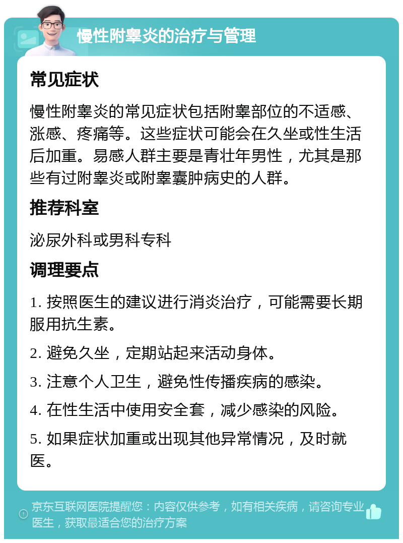 慢性附睾炎的治疗与管理 常见症状 慢性附睾炎的常见症状包括附睾部位的不适感、涨感、疼痛等。这些症状可能会在久坐或性生活后加重。易感人群主要是青壮年男性，尤其是那些有过附睾炎或附睾囊肿病史的人群。 推荐科室 泌尿外科或男科专科 调理要点 1. 按照医生的建议进行消炎治疗，可能需要长期服用抗生素。 2. 避免久坐，定期站起来活动身体。 3. 注意个人卫生，避免性传播疾病的感染。 4. 在性生活中使用安全套，减少感染的风险。 5. 如果症状加重或出现其他异常情况，及时就医。