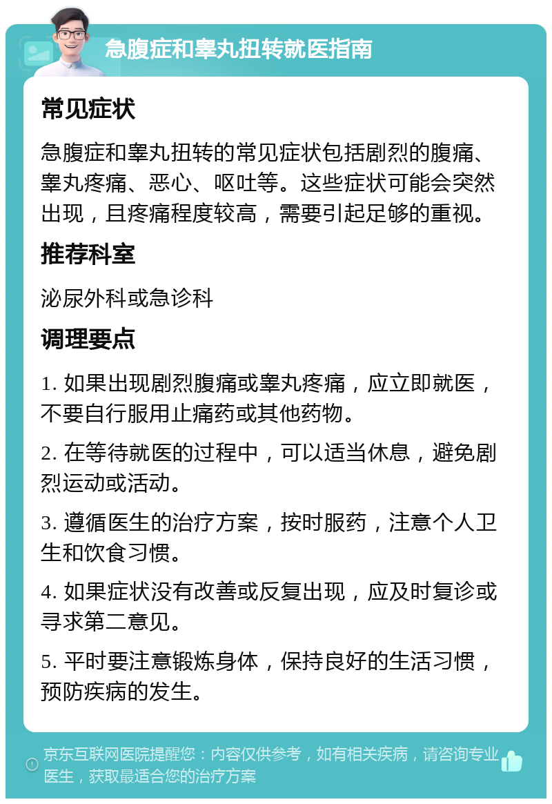 急腹症和睾丸扭转就医指南 常见症状 急腹症和睾丸扭转的常见症状包括剧烈的腹痛、睾丸疼痛、恶心、呕吐等。这些症状可能会突然出现，且疼痛程度较高，需要引起足够的重视。 推荐科室 泌尿外科或急诊科 调理要点 1. 如果出现剧烈腹痛或睾丸疼痛，应立即就医，不要自行服用止痛药或其他药物。 2. 在等待就医的过程中，可以适当休息，避免剧烈运动或活动。 3. 遵循医生的治疗方案，按时服药，注意个人卫生和饮食习惯。 4. 如果症状没有改善或反复出现，应及时复诊或寻求第二意见。 5. 平时要注意锻炼身体，保持良好的生活习惯，预防疾病的发生。