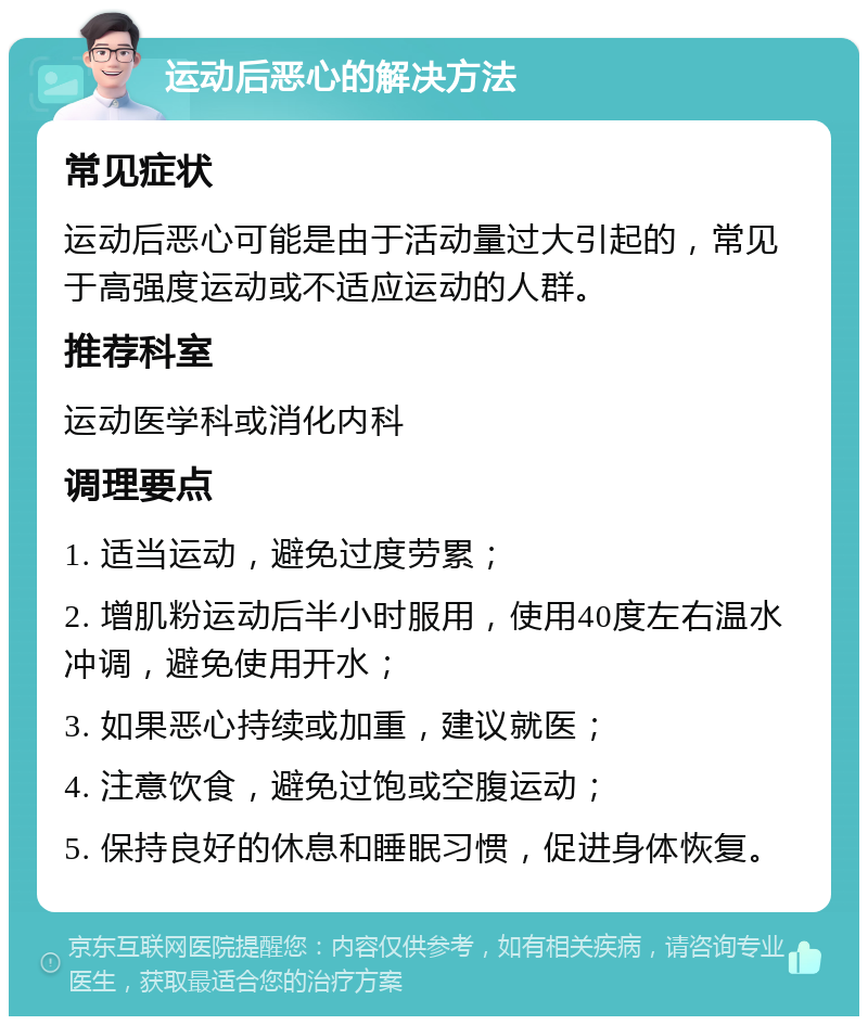 运动后恶心的解决方法 常见症状 运动后恶心可能是由于活动量过大引起的，常见于高强度运动或不适应运动的人群。 推荐科室 运动医学科或消化内科 调理要点 1. 适当运动，避免过度劳累； 2. 增肌粉运动后半小时服用，使用40度左右温水冲调，避免使用开水； 3. 如果恶心持续或加重，建议就医； 4. 注意饮食，避免过饱或空腹运动； 5. 保持良好的休息和睡眠习惯，促进身体恢复。