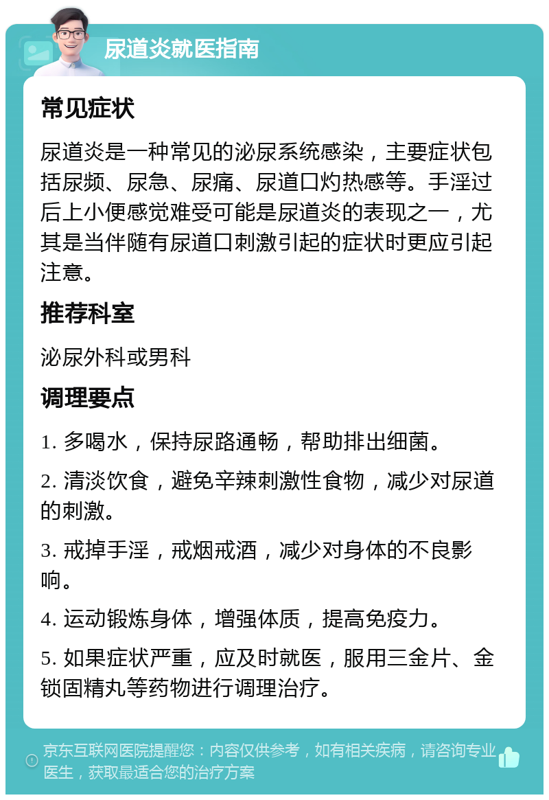 尿道炎就医指南 常见症状 尿道炎是一种常见的泌尿系统感染，主要症状包括尿频、尿急、尿痛、尿道口灼热感等。手淫过后上小便感觉难受可能是尿道炎的表现之一，尤其是当伴随有尿道口刺激引起的症状时更应引起注意。 推荐科室 泌尿外科或男科 调理要点 1. 多喝水，保持尿路通畅，帮助排出细菌。 2. 清淡饮食，避免辛辣刺激性食物，减少对尿道的刺激。 3. 戒掉手淫，戒烟戒酒，减少对身体的不良影响。 4. 运动锻炼身体，增强体质，提高免疫力。 5. 如果症状严重，应及时就医，服用三金片、金锁固精丸等药物进行调理治疗。