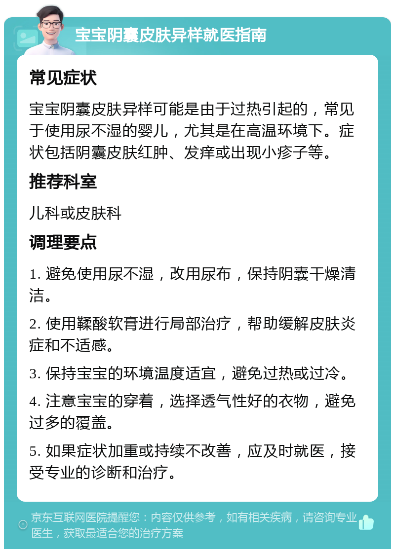 宝宝阴囊皮肤异样就医指南 常见症状 宝宝阴囊皮肤异样可能是由于过热引起的，常见于使用尿不湿的婴儿，尤其是在高温环境下。症状包括阴囊皮肤红肿、发痒或出现小疹子等。 推荐科室 儿科或皮肤科 调理要点 1. 避免使用尿不湿，改用尿布，保持阴囊干燥清洁。 2. 使用鞣酸软膏进行局部治疗，帮助缓解皮肤炎症和不适感。 3. 保持宝宝的环境温度适宜，避免过热或过冷。 4. 注意宝宝的穿着，选择透气性好的衣物，避免过多的覆盖。 5. 如果症状加重或持续不改善，应及时就医，接受专业的诊断和治疗。