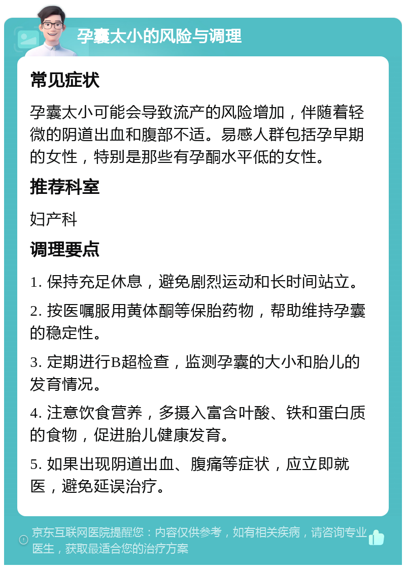 孕囊太小的风险与调理 常见症状 孕囊太小可能会导致流产的风险增加，伴随着轻微的阴道出血和腹部不适。易感人群包括孕早期的女性，特别是那些有孕酮水平低的女性。 推荐科室 妇产科 调理要点 1. 保持充足休息，避免剧烈运动和长时间站立。 2. 按医嘱服用黄体酮等保胎药物，帮助维持孕囊的稳定性。 3. 定期进行B超检查，监测孕囊的大小和胎儿的发育情况。 4. 注意饮食营养，多摄入富含叶酸、铁和蛋白质的食物，促进胎儿健康发育。 5. 如果出现阴道出血、腹痛等症状，应立即就医，避免延误治疗。