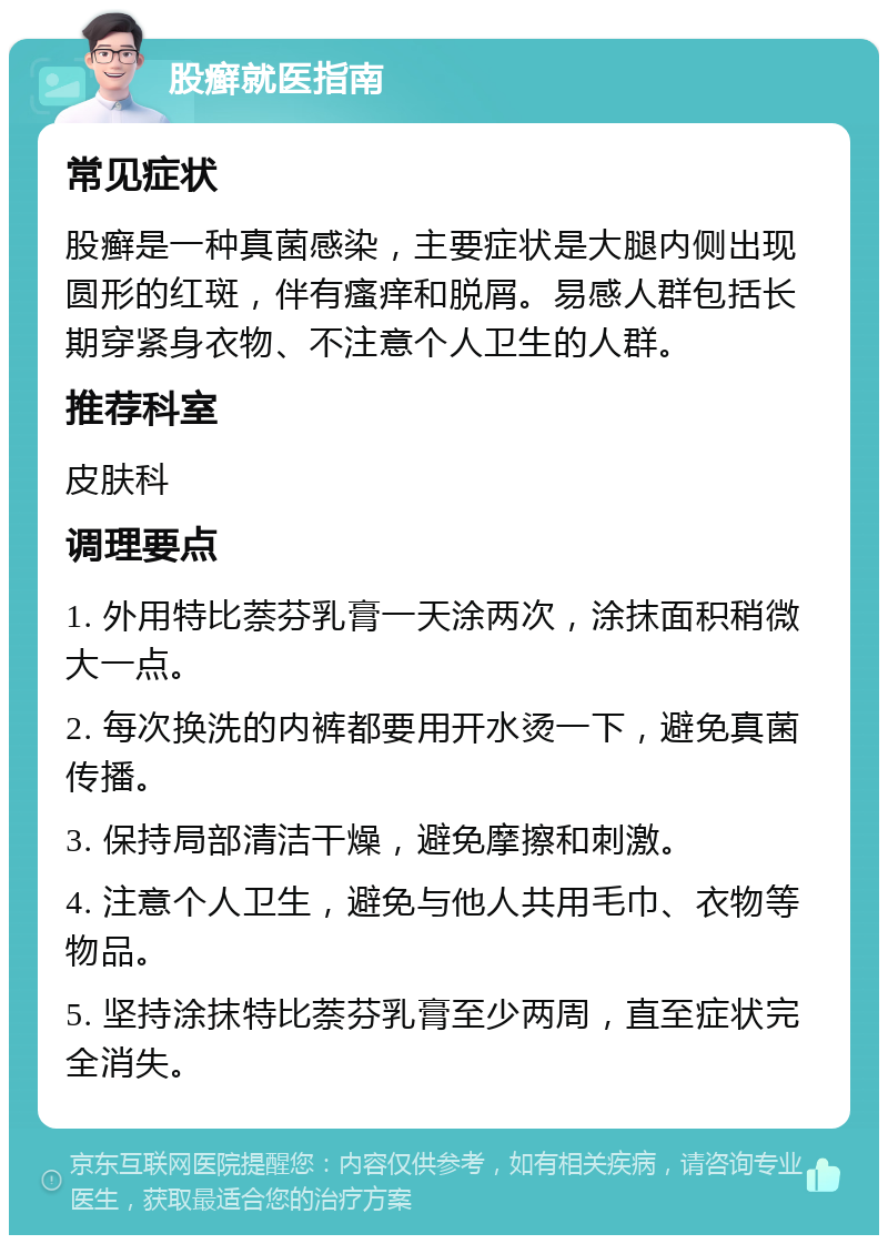 股癣就医指南 常见症状 股癣是一种真菌感染，主要症状是大腿内侧出现圆形的红斑，伴有瘙痒和脱屑。易感人群包括长期穿紧身衣物、不注意个人卫生的人群。 推荐科室 皮肤科 调理要点 1. 外用特比萘芬乳膏一天涂两次，涂抹面积稍微大一点。 2. 每次换洗的内裤都要用开水烫一下，避免真菌传播。 3. 保持局部清洁干燥，避免摩擦和刺激。 4. 注意个人卫生，避免与他人共用毛巾、衣物等物品。 5. 坚持涂抹特比萘芬乳膏至少两周，直至症状完全消失。