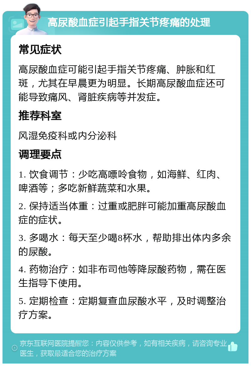 高尿酸血症引起手指关节疼痛的处理 常见症状 高尿酸血症可能引起手指关节疼痛、肿胀和红斑，尤其在早晨更为明显。长期高尿酸血症还可能导致痛风、肾脏疾病等并发症。 推荐科室 风湿免疫科或内分泌科 调理要点 1. 饮食调节：少吃高嘌呤食物，如海鲜、红肉、啤酒等；多吃新鲜蔬菜和水果。 2. 保持适当体重：过重或肥胖可能加重高尿酸血症的症状。 3. 多喝水：每天至少喝8杯水，帮助排出体内多余的尿酸。 4. 药物治疗：如非布司他等降尿酸药物，需在医生指导下使用。 5. 定期检查：定期复查血尿酸水平，及时调整治疗方案。