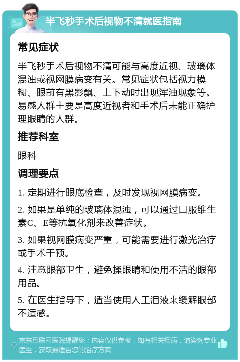 半飞秒手术后视物不清就医指南 常见症状 半飞秒手术后视物不清可能与高度近视、玻璃体混浊或视网膜病变有关。常见症状包括视力模糊、眼前有黑影飘、上下动时出现浑浊现象等。易感人群主要是高度近视者和手术后未能正确护理眼睛的人群。 推荐科室 眼科 调理要点 1. 定期进行眼底检查，及时发现视网膜病变。 2. 如果是单纯的玻璃体混浊，可以通过口服维生素C、E等抗氧化剂来改善症状。 3. 如果视网膜病变严重，可能需要进行激光治疗或手术干预。 4. 注意眼部卫生，避免揉眼睛和使用不洁的眼部用品。 5. 在医生指导下，适当使用人工泪液来缓解眼部不适感。