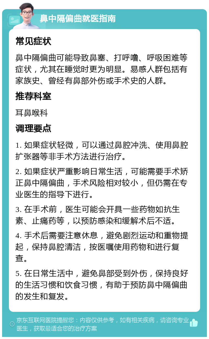 鼻中隔偏曲就医指南 常见症状 鼻中隔偏曲可能导致鼻塞、打呼噜、呼吸困难等症状，尤其在睡觉时更为明显。易感人群包括有家族史、曾经有鼻部外伤或手术史的人群。 推荐科室 耳鼻喉科 调理要点 1. 如果症状轻微，可以通过鼻腔冲洗、使用鼻腔扩张器等非手术方法进行治疗。 2. 如果症状严重影响日常生活，可能需要手术矫正鼻中隔偏曲，手术风险相对较小，但仍需在专业医生的指导下进行。 3. 在手术前，医生可能会开具一些药物如抗生素、止痛药等，以预防感染和缓解术后不适。 4. 手术后需要注意休息，避免剧烈运动和重物提起，保持鼻腔清洁，按医嘱使用药物和进行复查。 5. 在日常生活中，避免鼻部受到外伤，保持良好的生活习惯和饮食习惯，有助于预防鼻中隔偏曲的发生和复发。