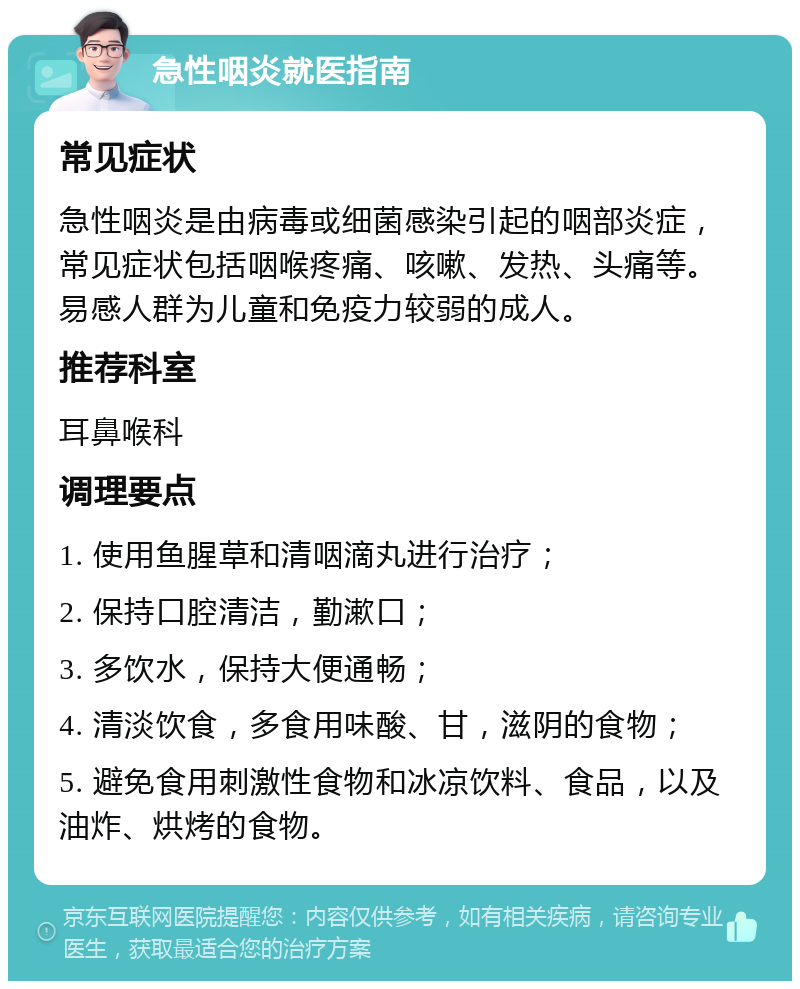 急性咽炎就医指南 常见症状 急性咽炎是由病毒或细菌感染引起的咽部炎症，常见症状包括咽喉疼痛、咳嗽、发热、头痛等。易感人群为儿童和免疫力较弱的成人。 推荐科室 耳鼻喉科 调理要点 1. 使用鱼腥草和清咽滴丸进行治疗； 2. 保持口腔清洁，勤漱口； 3. 多饮水，保持大便通畅； 4. 清淡饮食，多食用味酸、甘，滋阴的食物； 5. 避免食用刺激性食物和冰凉饮料、食品，以及油炸、烘烤的食物。