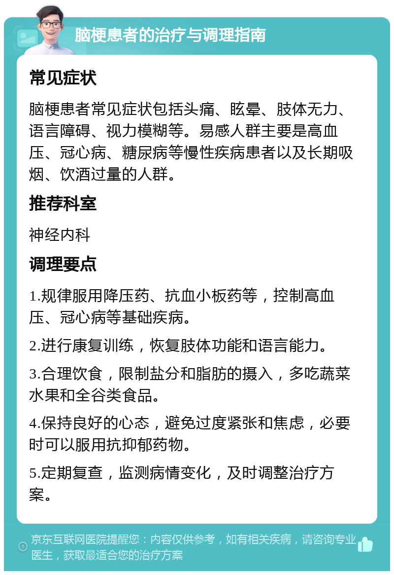 脑梗患者的治疗与调理指南 常见症状 脑梗患者常见症状包括头痛、眩晕、肢体无力、语言障碍、视力模糊等。易感人群主要是高血压、冠心病、糖尿病等慢性疾病患者以及长期吸烟、饮酒过量的人群。 推荐科室 神经内科 调理要点 1.规律服用降压药、抗血小板药等，控制高血压、冠心病等基础疾病。 2.进行康复训练，恢复肢体功能和语言能力。 3.合理饮食，限制盐分和脂肪的摄入，多吃蔬菜水果和全谷类食品。 4.保持良好的心态，避免过度紧张和焦虑，必要时可以服用抗抑郁药物。 5.定期复查，监测病情变化，及时调整治疗方案。