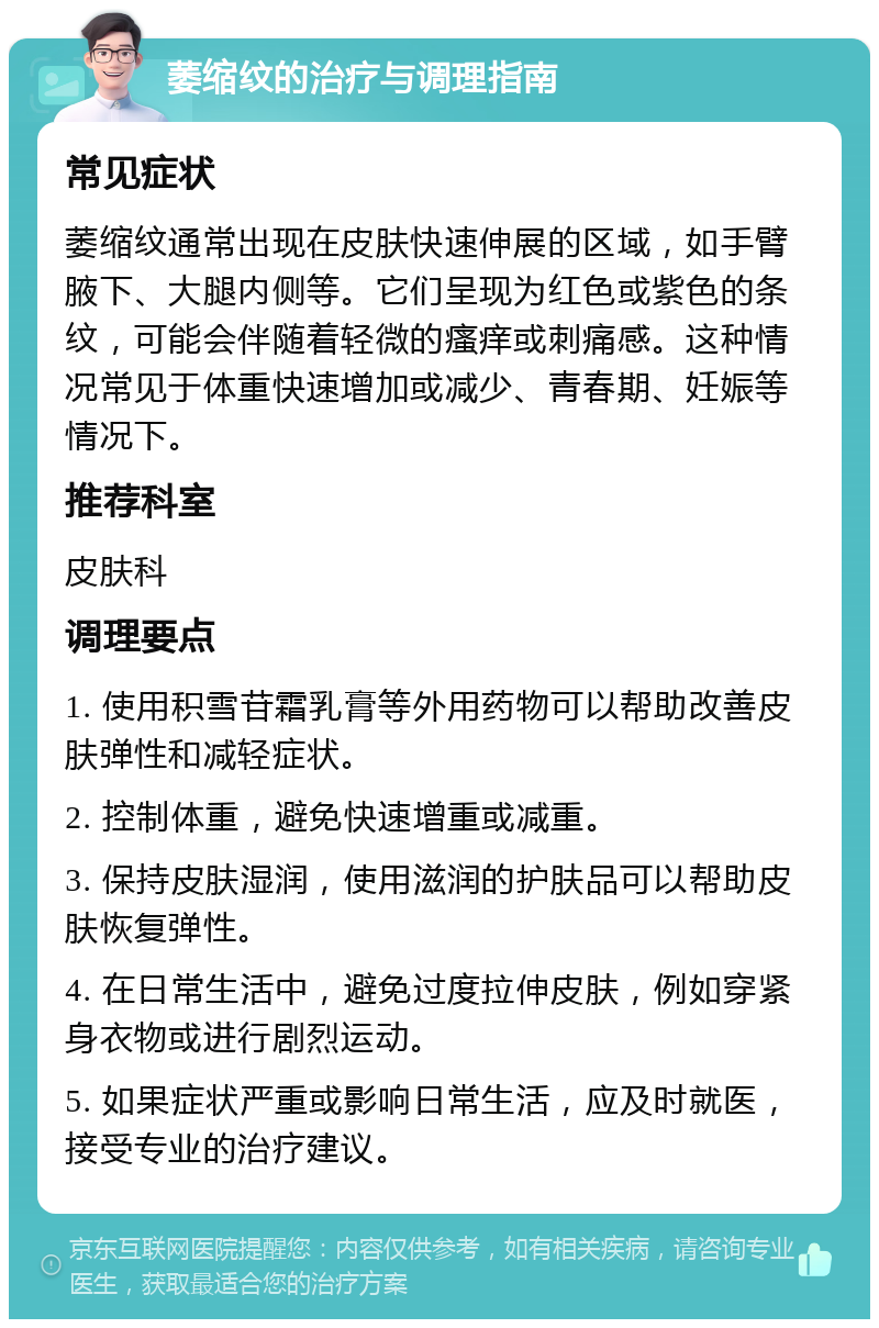 萎缩纹的治疗与调理指南 常见症状 萎缩纹通常出现在皮肤快速伸展的区域，如手臂腋下、大腿内侧等。它们呈现为红色或紫色的条纹，可能会伴随着轻微的瘙痒或刺痛感。这种情况常见于体重快速增加或减少、青春期、妊娠等情况下。 推荐科室 皮肤科 调理要点 1. 使用积雪苷霜乳膏等外用药物可以帮助改善皮肤弹性和减轻症状。 2. 控制体重，避免快速增重或减重。 3. 保持皮肤湿润，使用滋润的护肤品可以帮助皮肤恢复弹性。 4. 在日常生活中，避免过度拉伸皮肤，例如穿紧身衣物或进行剧烈运动。 5. 如果症状严重或影响日常生活，应及时就医，接受专业的治疗建议。