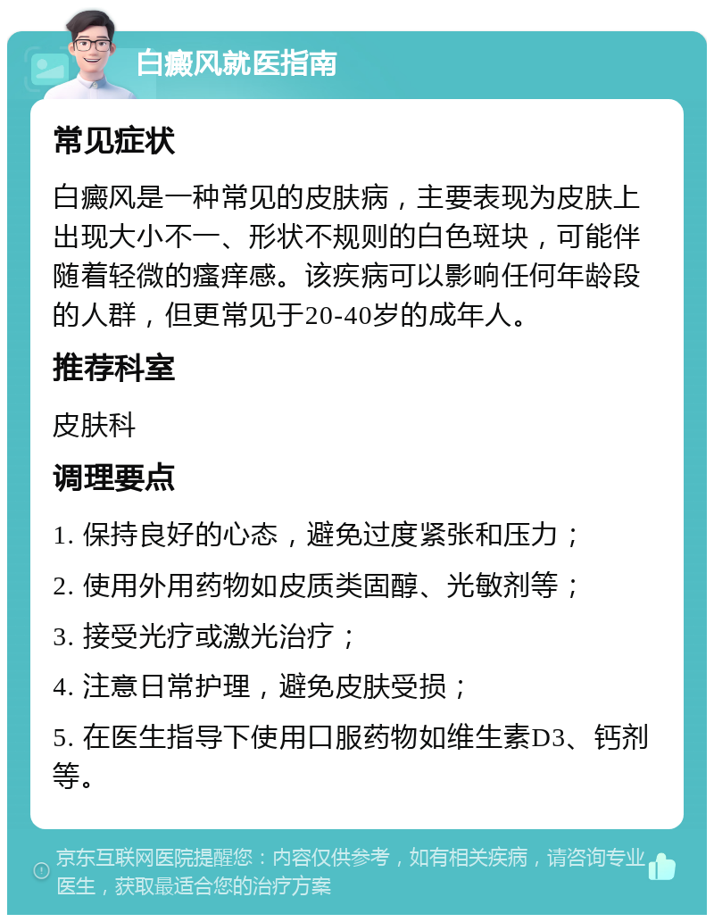 白癜风就医指南 常见症状 白癜风是一种常见的皮肤病，主要表现为皮肤上出现大小不一、形状不规则的白色斑块，可能伴随着轻微的瘙痒感。该疾病可以影响任何年龄段的人群，但更常见于20-40岁的成年人。 推荐科室 皮肤科 调理要点 1. 保持良好的心态，避免过度紧张和压力； 2. 使用外用药物如皮质类固醇、光敏剂等； 3. 接受光疗或激光治疗； 4. 注意日常护理，避免皮肤受损； 5. 在医生指导下使用口服药物如维生素D3、钙剂等。