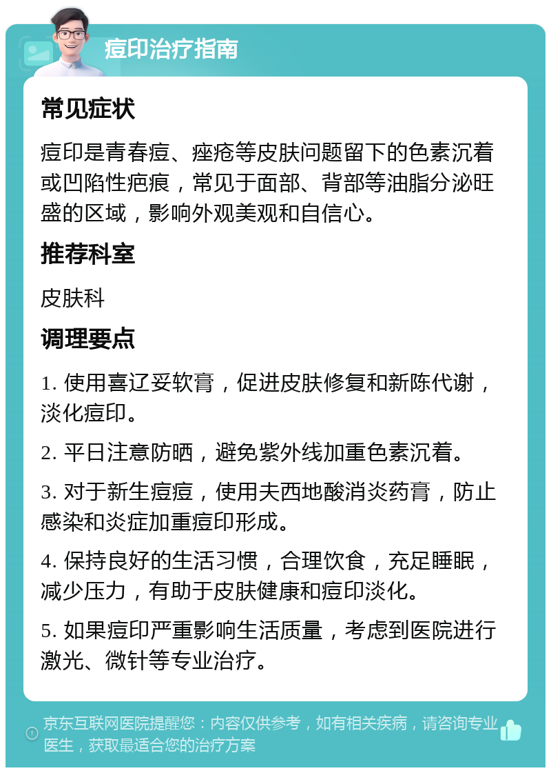 痘印治疗指南 常见症状 痘印是青春痘、痤疮等皮肤问题留下的色素沉着或凹陷性疤痕，常见于面部、背部等油脂分泌旺盛的区域，影响外观美观和自信心。 推荐科室 皮肤科 调理要点 1. 使用喜辽妥软膏，促进皮肤修复和新陈代谢，淡化痘印。 2. 平日注意防晒，避免紫外线加重色素沉着。 3. 对于新生痘痘，使用夫西地酸消炎药膏，防止感染和炎症加重痘印形成。 4. 保持良好的生活习惯，合理饮食，充足睡眠，减少压力，有助于皮肤健康和痘印淡化。 5. 如果痘印严重影响生活质量，考虑到医院进行激光、微针等专业治疗。