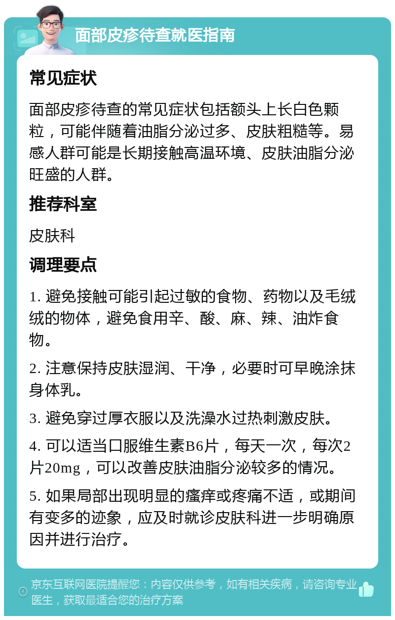 面部皮疹待查就医指南 常见症状 面部皮疹待查的常见症状包括额头上长白色颗粒，可能伴随着油脂分泌过多、皮肤粗糙等。易感人群可能是长期接触高温环境、皮肤油脂分泌旺盛的人群。 推荐科室 皮肤科 调理要点 1. 避免接触可能引起过敏的食物、药物以及毛绒绒的物体，避免食用辛、酸、麻、辣、油炸食物。 2. 注意保持皮肤湿润、干净，必要时可早晚涂抹身体乳。 3. 避免穿过厚衣服以及洗澡水过热刺激皮肤。 4. 可以适当口服维生素B6片，每天一次，每次2片20mg，可以改善皮肤油脂分泌较多的情况。 5. 如果局部出现明显的瘙痒或疼痛不适，或期间有变多的迹象，应及时就诊皮肤科进一步明确原因并进行治疗。