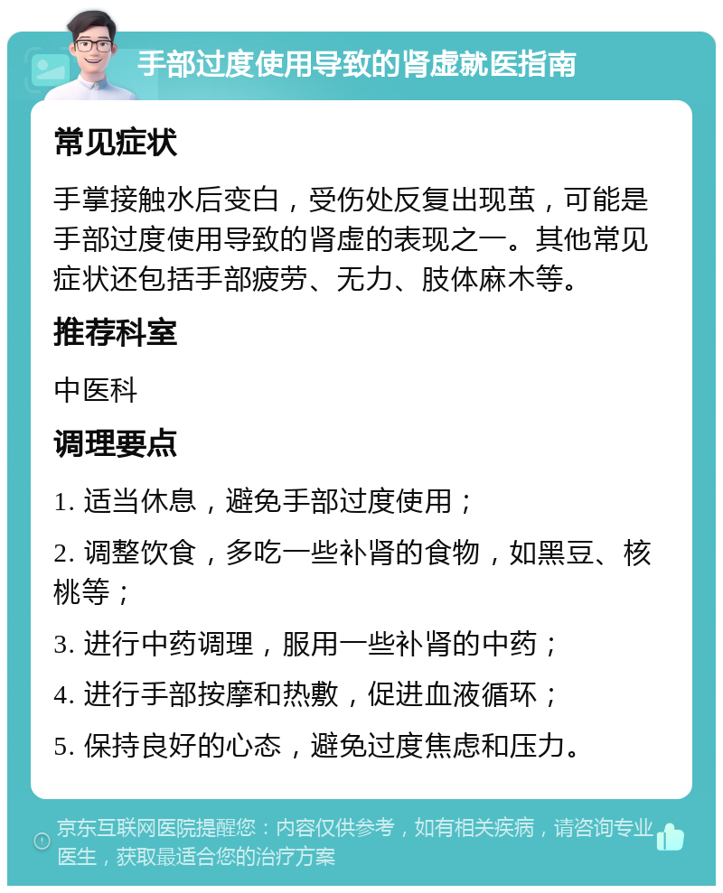 手部过度使用导致的肾虚就医指南 常见症状 手掌接触水后变白，受伤处反复出现茧，可能是手部过度使用导致的肾虚的表现之一。其他常见症状还包括手部疲劳、无力、肢体麻木等。 推荐科室 中医科 调理要点 1. 适当休息，避免手部过度使用； 2. 调整饮食，多吃一些补肾的食物，如黑豆、核桃等； 3. 进行中药调理，服用一些补肾的中药； 4. 进行手部按摩和热敷，促进血液循环； 5. 保持良好的心态，避免过度焦虑和压力。