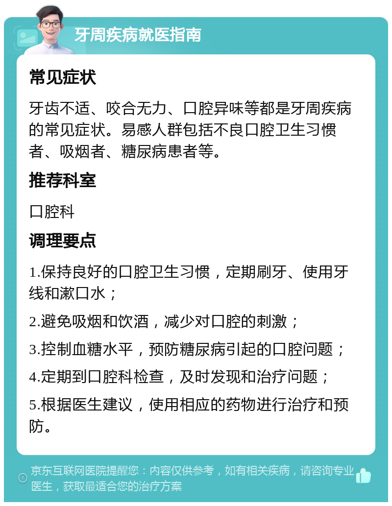 牙周疾病就医指南 常见症状 牙齿不适、咬合无力、口腔异味等都是牙周疾病的常见症状。易感人群包括不良口腔卫生习惯者、吸烟者、糖尿病患者等。 推荐科室 口腔科 调理要点 1.保持良好的口腔卫生习惯，定期刷牙、使用牙线和漱口水； 2.避免吸烟和饮酒，减少对口腔的刺激； 3.控制血糖水平，预防糖尿病引起的口腔问题； 4.定期到口腔科检查，及时发现和治疗问题； 5.根据医生建议，使用相应的药物进行治疗和预防。