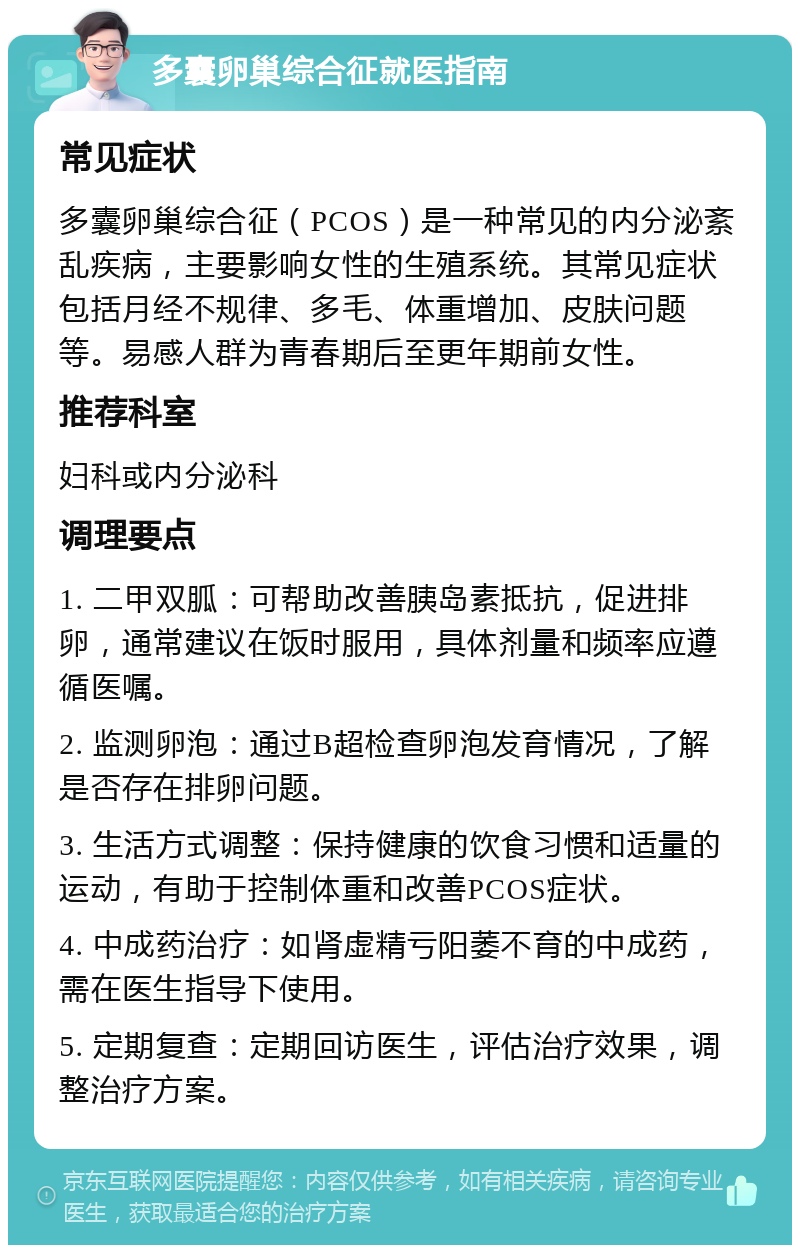 多囊卵巢综合征就医指南 常见症状 多囊卵巢综合征（PCOS）是一种常见的内分泌紊乱疾病，主要影响女性的生殖系统。其常见症状包括月经不规律、多毛、体重增加、皮肤问题等。易感人群为青春期后至更年期前女性。 推荐科室 妇科或内分泌科 调理要点 1. 二甲双胍：可帮助改善胰岛素抵抗，促进排卵，通常建议在饭时服用，具体剂量和频率应遵循医嘱。 2. 监测卵泡：通过B超检查卵泡发育情况，了解是否存在排卵问题。 3. 生活方式调整：保持健康的饮食习惯和适量的运动，有助于控制体重和改善PCOS症状。 4. 中成药治疗：如肾虚精亏阳萎不育的中成药，需在医生指导下使用。 5. 定期复查：定期回访医生，评估治疗效果，调整治疗方案。