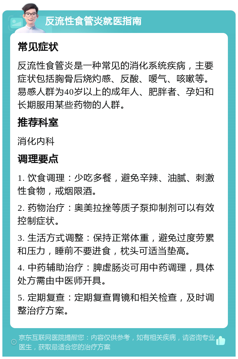 反流性食管炎就医指南 常见症状 反流性食管炎是一种常见的消化系统疾病，主要症状包括胸骨后烧灼感、反酸、嗳气、咳嗽等。易感人群为40岁以上的成年人、肥胖者、孕妇和长期服用某些药物的人群。 推荐科室 消化内科 调理要点 1. 饮食调理：少吃多餐，避免辛辣、油腻、刺激性食物，戒烟限酒。 2. 药物治疗：奥美拉挫等质子泵抑制剂可以有效控制症状。 3. 生活方式调整：保持正常体重，避免过度劳累和压力，睡前不要进食，枕头可适当垫高。 4. 中药辅助治疗：脾虚肠炎可用中药调理，具体处方需由中医师开具。 5. 定期复查：定期复查胃镜和相关检查，及时调整治疗方案。