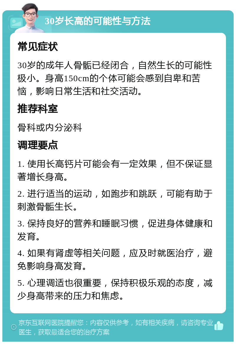 30岁长高的可能性与方法 常见症状 30岁的成年人骨骺已经闭合，自然生长的可能性极小。身高150cm的个体可能会感到自卑和苦恼，影响日常生活和社交活动。 推荐科室 骨科或内分泌科 调理要点 1. 使用长高钙片可能会有一定效果，但不保证显著增长身高。 2. 进行适当的运动，如跑步和跳跃，可能有助于刺激骨骺生长。 3. 保持良好的营养和睡眠习惯，促进身体健康和发育。 4. 如果有肾虚等相关问题，应及时就医治疗，避免影响身高发育。 5. 心理调适也很重要，保持积极乐观的态度，减少身高带来的压力和焦虑。