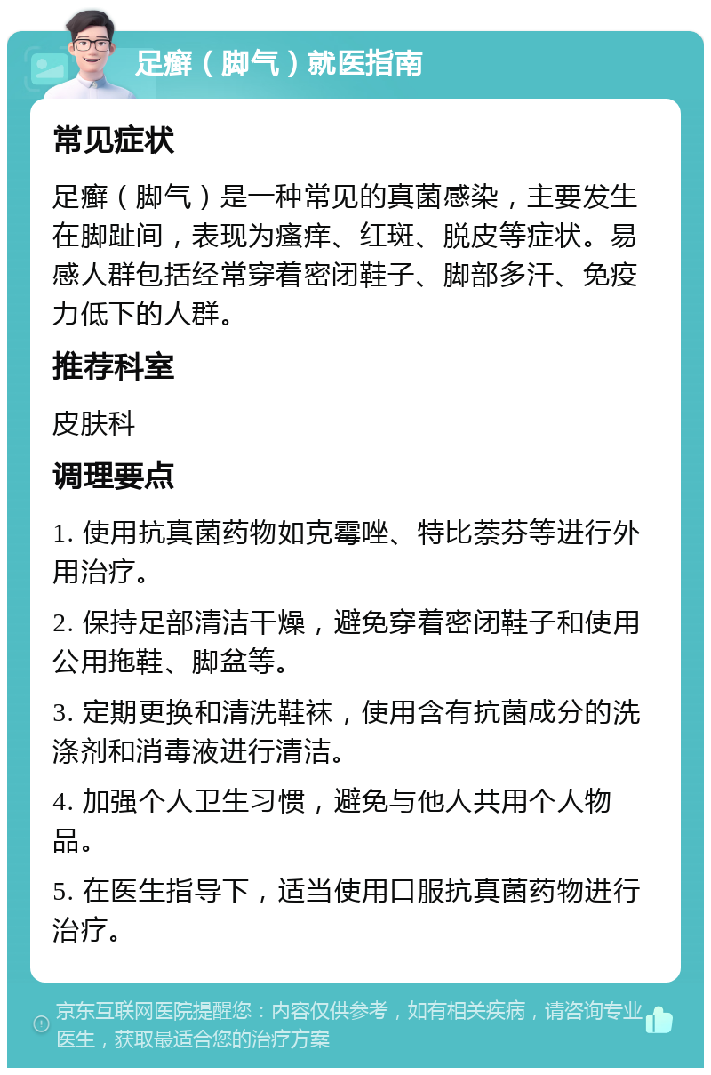 足癣（脚气）就医指南 常见症状 足癣（脚气）是一种常见的真菌感染，主要发生在脚趾间，表现为瘙痒、红斑、脱皮等症状。易感人群包括经常穿着密闭鞋子、脚部多汗、免疫力低下的人群。 推荐科室 皮肤科 调理要点 1. 使用抗真菌药物如克霉唑、特比萘芬等进行外用治疗。 2. 保持足部清洁干燥，避免穿着密闭鞋子和使用公用拖鞋、脚盆等。 3. 定期更换和清洗鞋袜，使用含有抗菌成分的洗涤剂和消毒液进行清洁。 4. 加强个人卫生习惯，避免与他人共用个人物品。 5. 在医生指导下，适当使用口服抗真菌药物进行治疗。