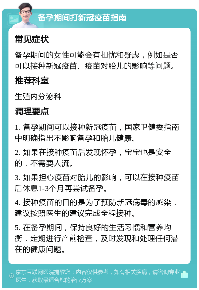 备孕期间打新冠疫苗指南 常见症状 备孕期间的女性可能会有担忧和疑虑，例如是否可以接种新冠疫苗、疫苗对胎儿的影响等问题。 推荐科室 生殖内分泌科 调理要点 1. 备孕期间可以接种新冠疫苗，国家卫健委指南中明确指出不影响备孕和胎儿健康。 2. 如果在接种疫苗后发现怀孕，宝宝也是安全的，不需要人流。 3. 如果担心疫苗对胎儿的影响，可以在接种疫苗后休息1-3个月再尝试备孕。 4. 接种疫苗的目的是为了预防新冠病毒的感染，建议按照医生的建议完成全程接种。 5. 在备孕期间，保持良好的生活习惯和营养均衡，定期进行产前检查，及时发现和处理任何潜在的健康问题。