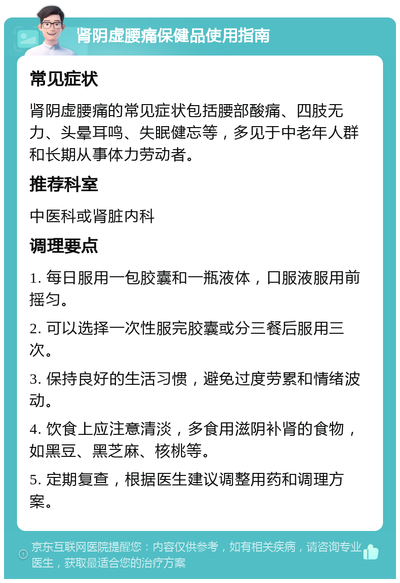 肾阴虚腰痛保健品使用指南 常见症状 肾阴虚腰痛的常见症状包括腰部酸痛、四肢无力、头晕耳鸣、失眠健忘等，多见于中老年人群和长期从事体力劳动者。 推荐科室 中医科或肾脏内科 调理要点 1. 每日服用一包胶囊和一瓶液体，口服液服用前摇匀。 2. 可以选择一次性服完胶囊或分三餐后服用三次。 3. 保持良好的生活习惯，避免过度劳累和情绪波动。 4. 饮食上应注意清淡，多食用滋阴补肾的食物，如黑豆、黑芝麻、核桃等。 5. 定期复查，根据医生建议调整用药和调理方案。